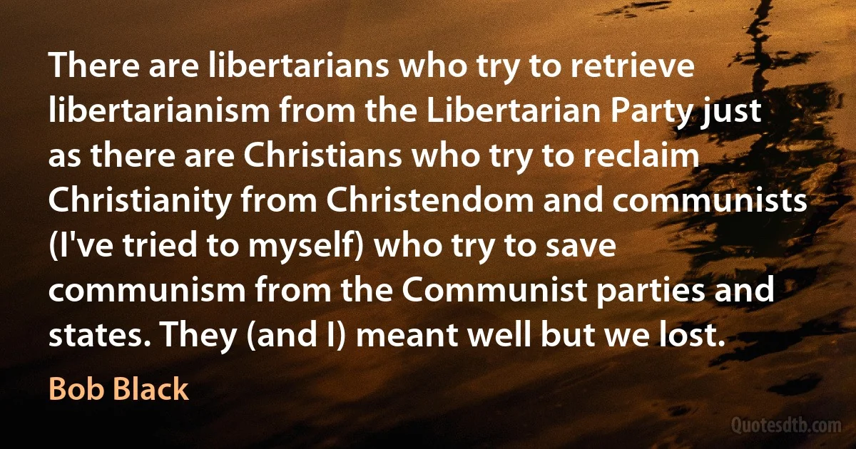 There are libertarians who try to retrieve libertarianism from the Libertarian Party just as there are Christians who try to reclaim Christianity from Christendom and communists (I've tried to myself) who try to save communism from the Communist parties and states. They (and I) meant well but we lost. (Bob Black)