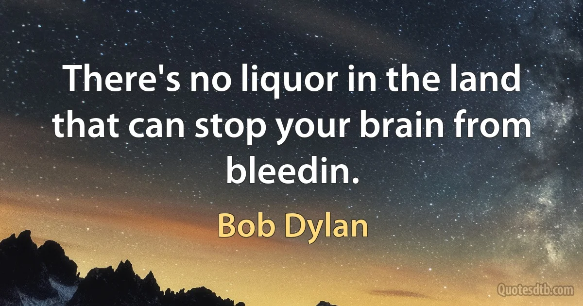 There's no liquor in the land that can stop your brain from bleedin. (Bob Dylan)