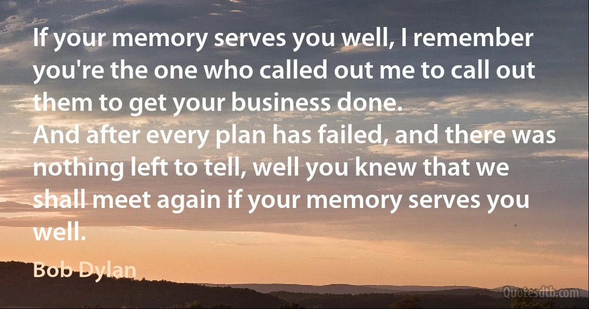 If your memory serves you well, I remember you're the one who called out me to call out them to get your business done.
And after every plan has failed, and there was nothing left to tell, well you knew that we shall meet again if your memory serves you well. (Bob Dylan)