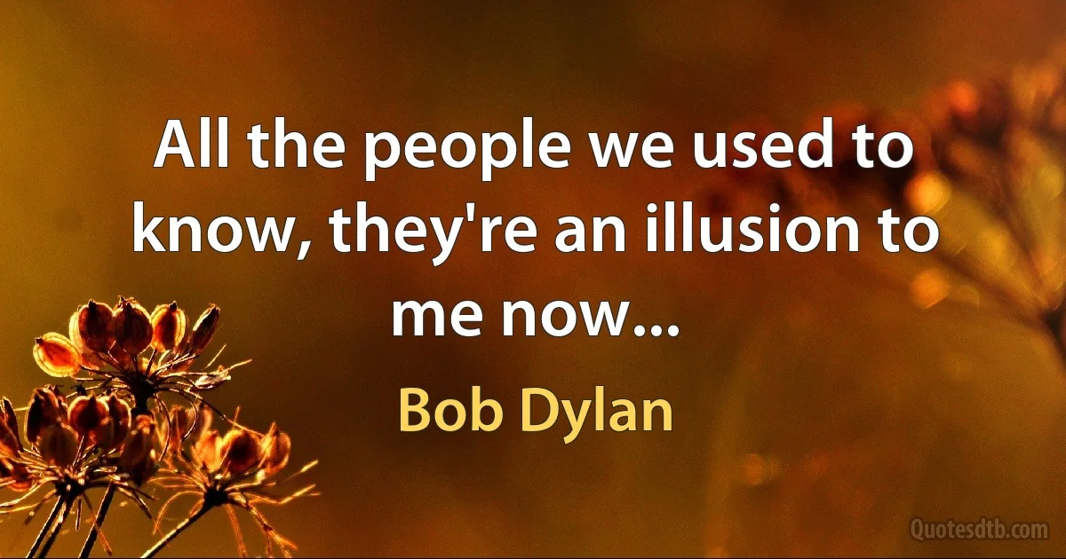 All the people we used to know, they're an illusion to me now... (Bob Dylan)