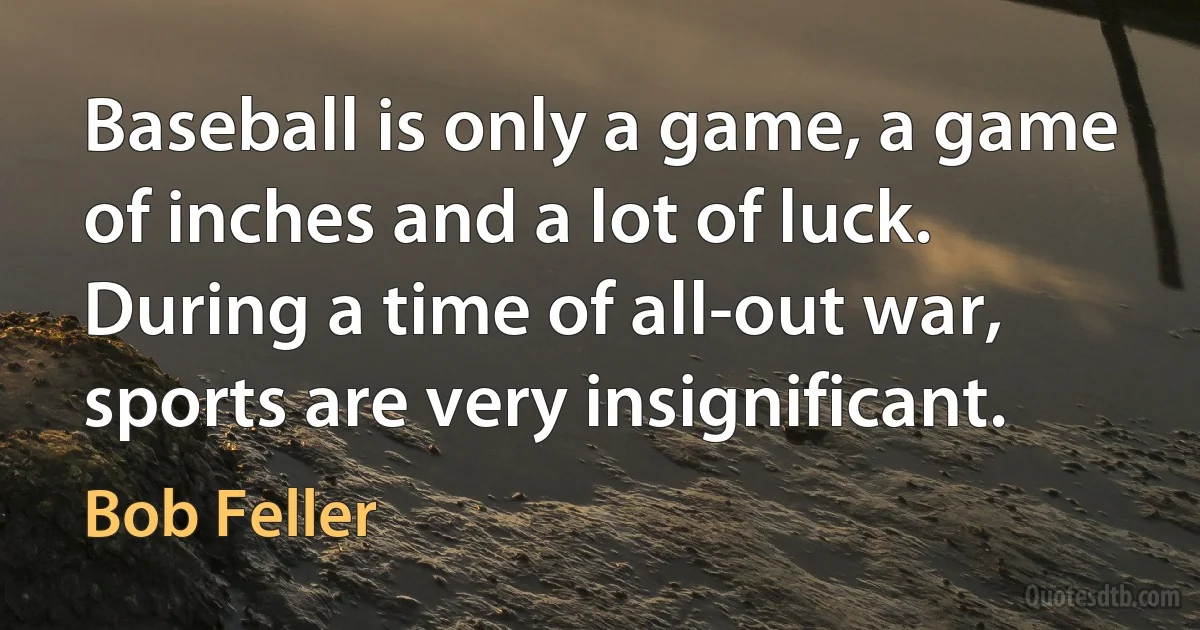 Baseball is only a game, a game of inches and a lot of luck. During a time of all-out war, sports are very insignificant. (Bob Feller)