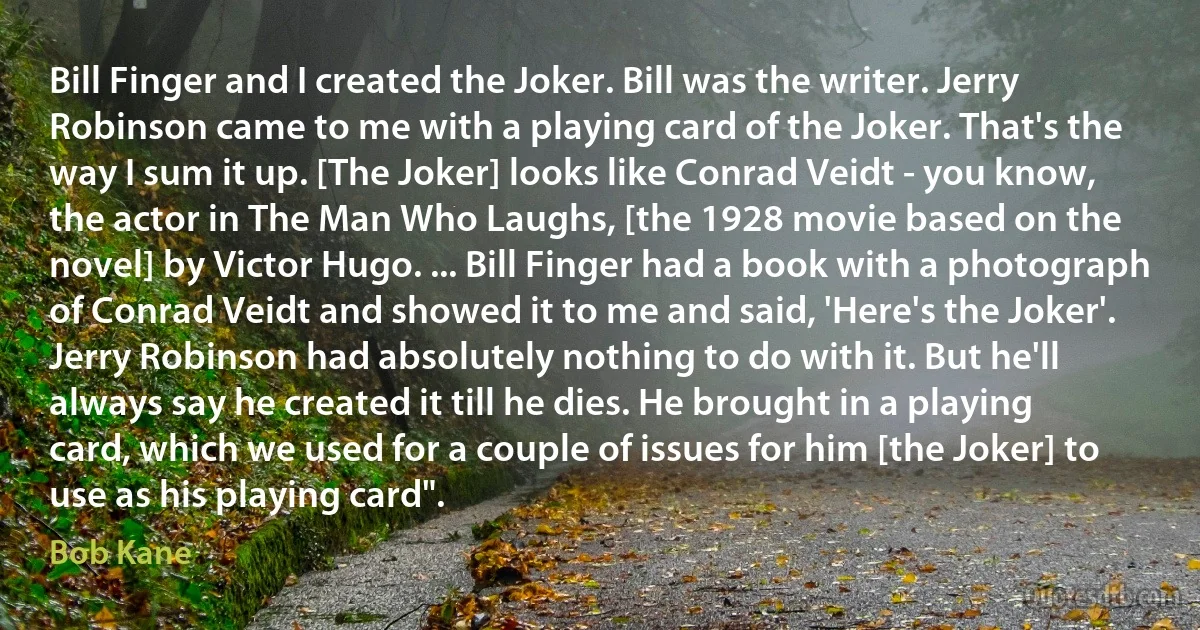 Bill Finger and I created the Joker. Bill was the writer. Jerry Robinson came to me with a playing card of the Joker. That's the way I sum it up. [The Joker] looks like Conrad Veidt - you know, the actor in The Man Who Laughs, [the 1928 movie based on the novel] by Victor Hugo. ... Bill Finger had a book with a photograph of Conrad Veidt and showed it to me and said, 'Here's the Joker'. Jerry Robinson had absolutely nothing to do with it. But he'll always say he created it till he dies. He brought in a playing card, which we used for a couple of issues for him [the Joker] to use as his playing card". (Bob Kane)