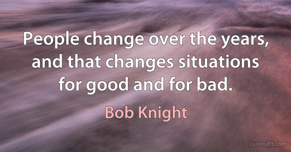 People change over the years, and that changes situations for good and for bad. (Bob Knight)