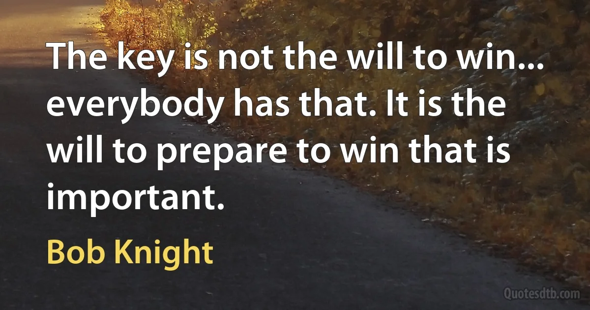 The key is not the will to win... everybody has that. It is the will to prepare to win that is important. (Bob Knight)