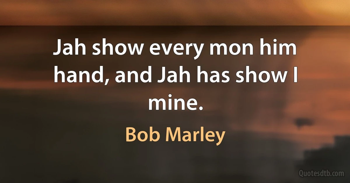 Jah show every mon him hand, and Jah has show I mine. (Bob Marley)