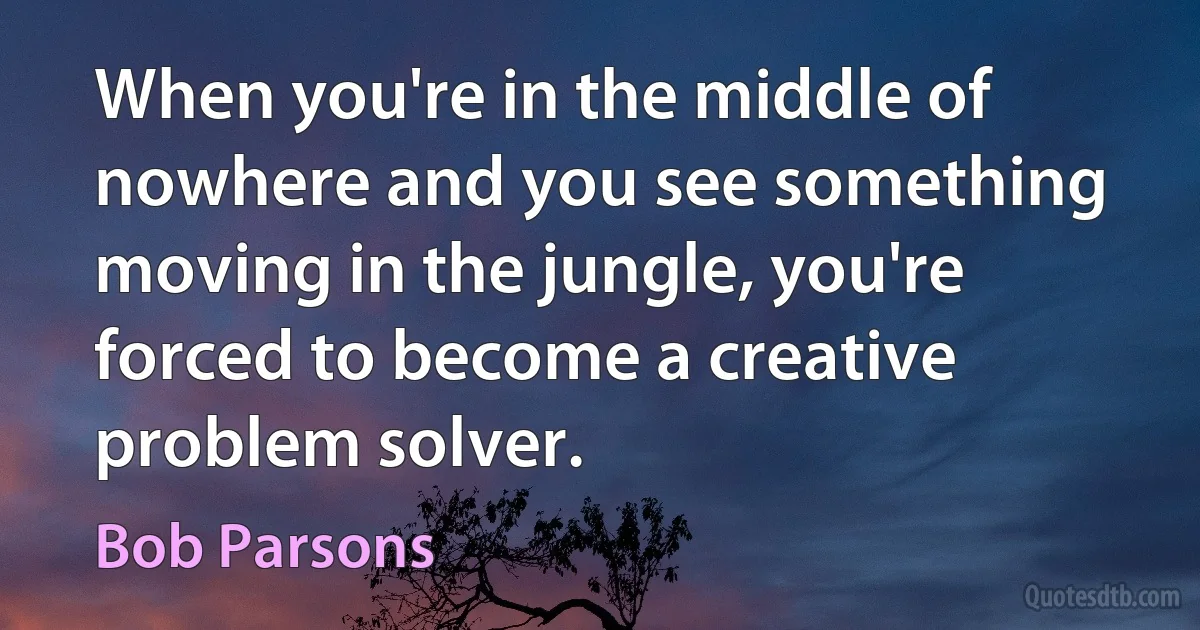 When you're in the middle of nowhere and you see something moving in the jungle, you're forced to become a creative problem solver. (Bob Parsons)