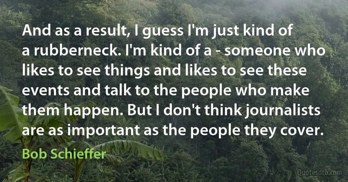 And as a result, I guess I'm just kind of a rubberneck. I'm kind of a - someone who likes to see things and likes to see these events and talk to the people who make them happen. But I don't think journalists are as important as the people they cover. (Bob Schieffer)