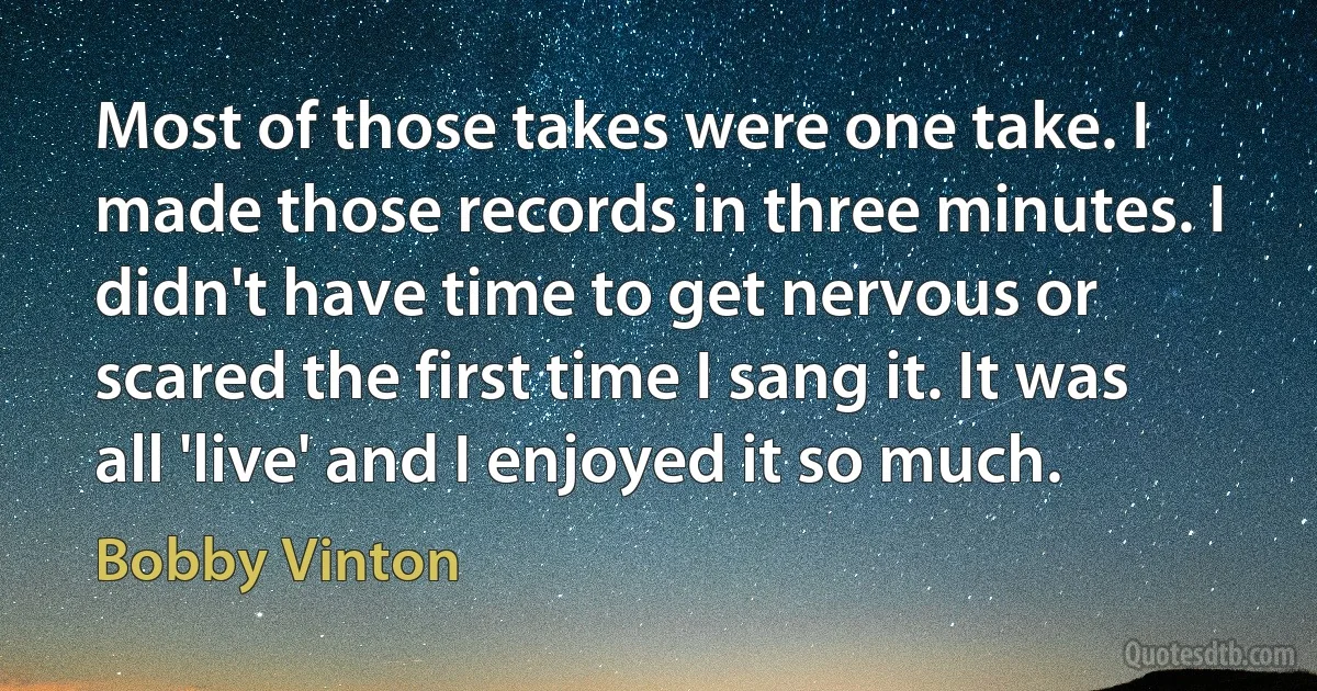 Most of those takes were one take. I made those records in three minutes. I didn't have time to get nervous or scared the first time I sang it. It was all 'live' and I enjoyed it so much. (Bobby Vinton)