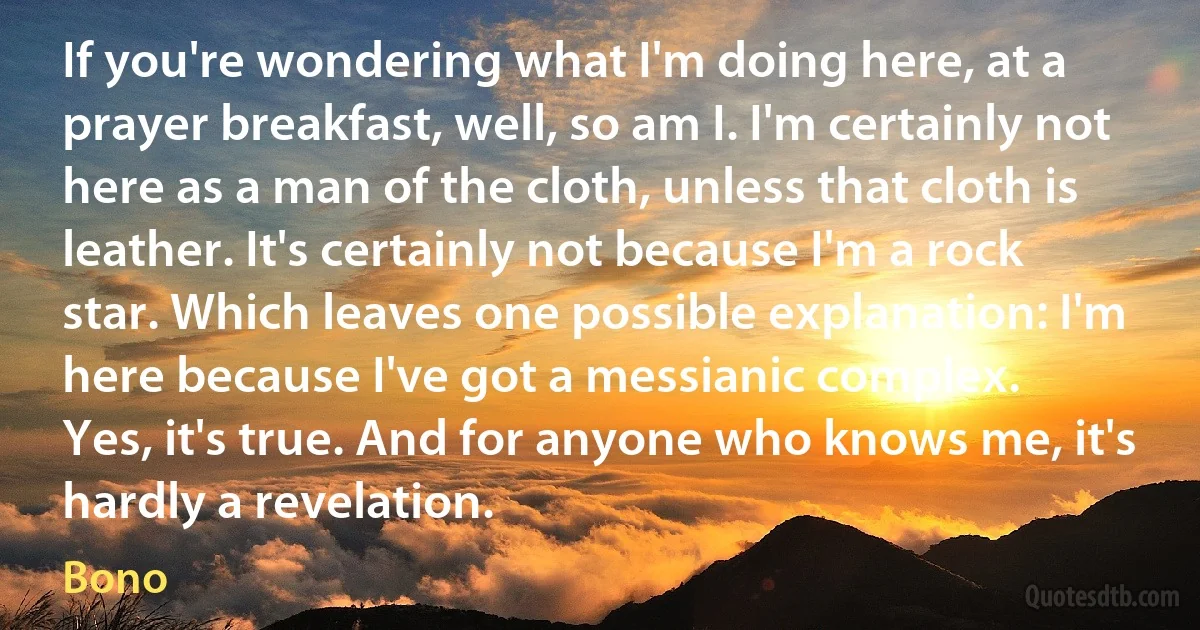 If you're wondering what I'm doing here, at a prayer breakfast, well, so am I. I'm certainly not here as a man of the cloth, unless that cloth is leather. It's certainly not because I'm a rock star. Which leaves one possible explanation: I'm here because I've got a messianic complex.
Yes, it's true. And for anyone who knows me, it's hardly a revelation. (Bono)