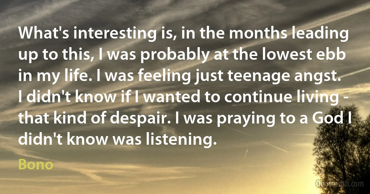 What's interesting is, in the months leading up to this, I was probably at the lowest ebb in my life. I was feeling just teenage angst. I didn't know if I wanted to continue living - that kind of despair. I was praying to a God I didn't know was listening. (Bono)