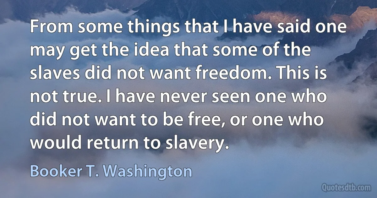 From some things that I have said one may get the idea that some of the slaves did not want freedom. This is not true. I have never seen one who did not want to be free, or one who would return to slavery. (Booker T. Washington)