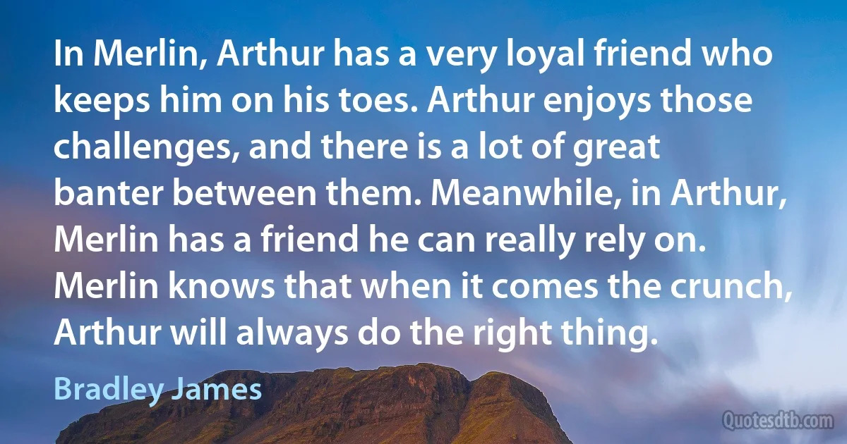 In Merlin, Arthur has a very loyal friend who keeps him on his toes. Arthur enjoys those challenges, and there is a lot of great banter between them. Meanwhile, in Arthur, Merlin has a friend he can really rely on. Merlin knows that when it comes the crunch, Arthur will always do the right thing. (Bradley James)