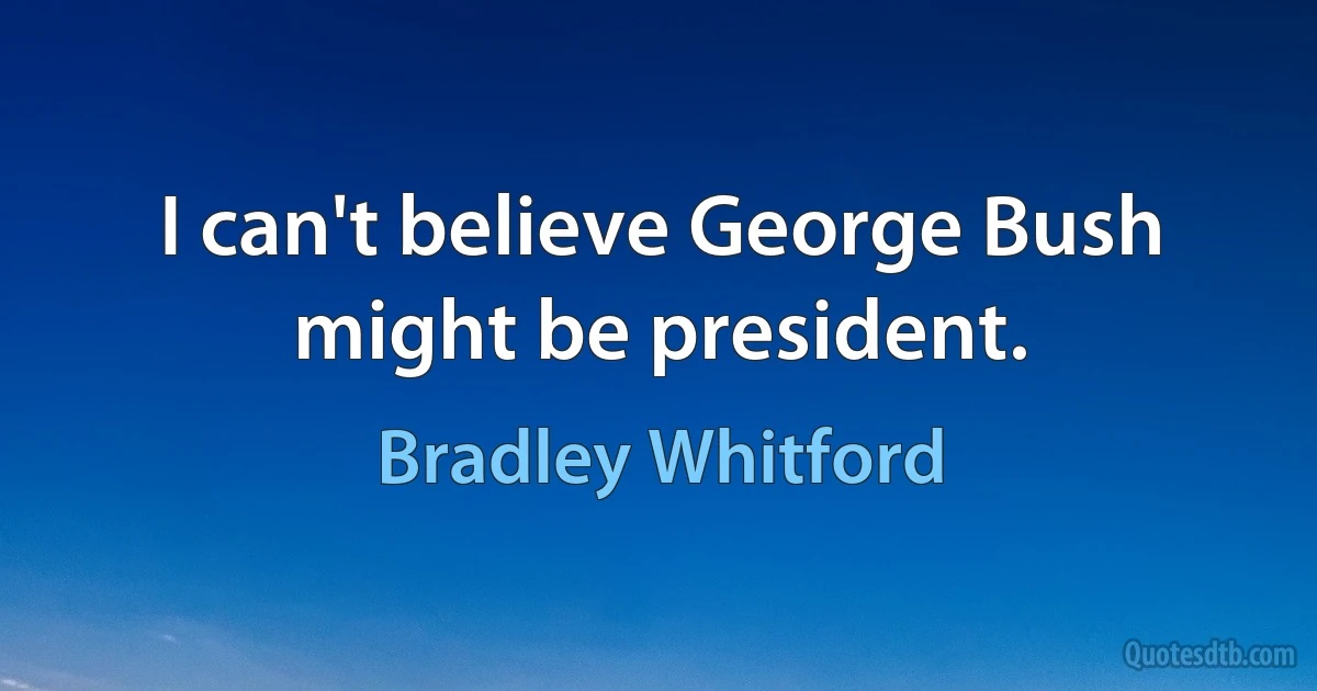 I can't believe George Bush might be president. (Bradley Whitford)