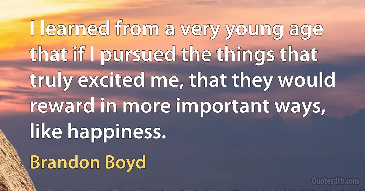 I learned from a very young age that if I pursued the things that truly excited me, that they would reward in more important ways, like happiness. (Brandon Boyd)