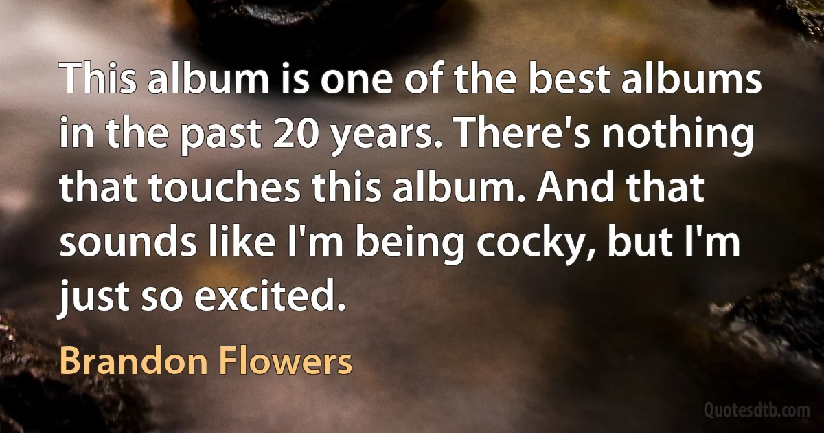 This album is one of the best albums in the past 20 years. There's nothing that touches this album. And that sounds like I'm being cocky, but I'm just so excited. (Brandon Flowers)