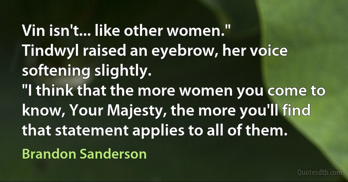 Vin isn't... like other women."
Tindwyl raised an eyebrow, her voice softening slightly.
"I think that the more women you come to know, Your Majesty, the more you'll find that statement applies to all of them. (Brandon Sanderson)