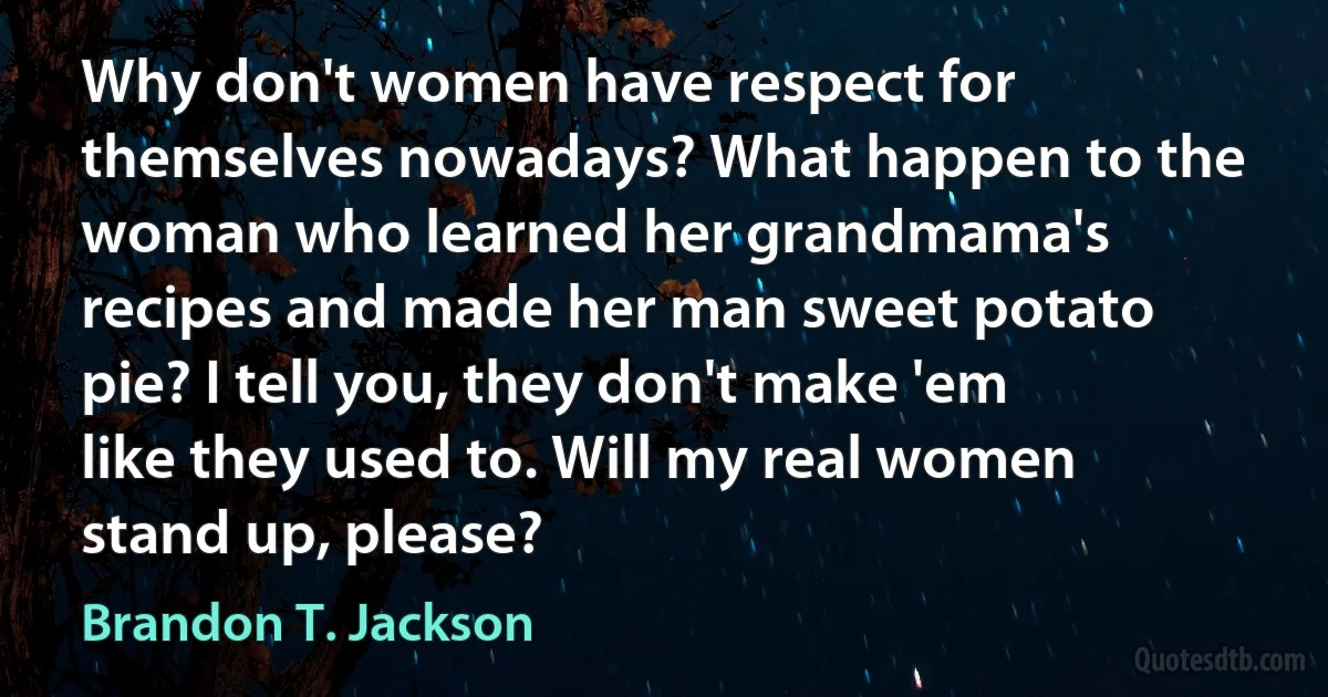 Why don't women have respect for themselves nowadays? What happen to the woman who learned her grandmama's recipes and made her man sweet potato pie? I tell you, they don't make 'em like they used to. Will my real women stand up, please? (Brandon T. Jackson)