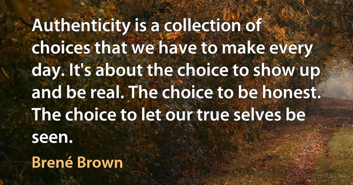 Authenticity is a collection of choices that we have to make every day. It's about the choice to show up and be real. The choice to be honest. The choice to let our true selves be seen. (Brené Brown)