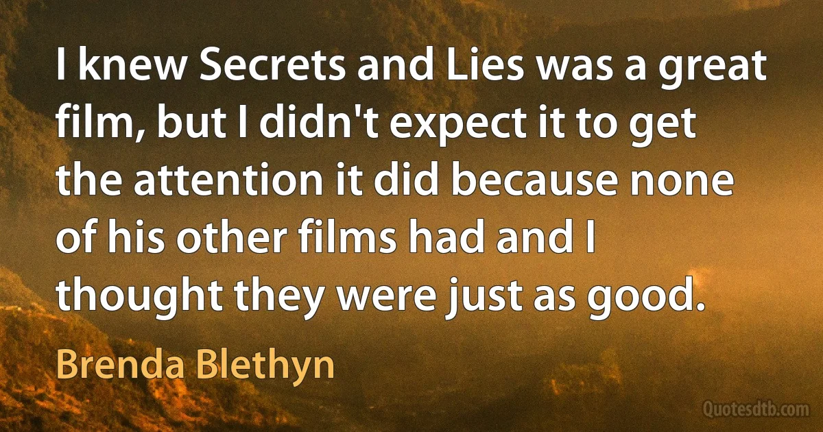 I knew Secrets and Lies was a great film, but I didn't expect it to get the attention it did because none of his other films had and I thought they were just as good. (Brenda Blethyn)