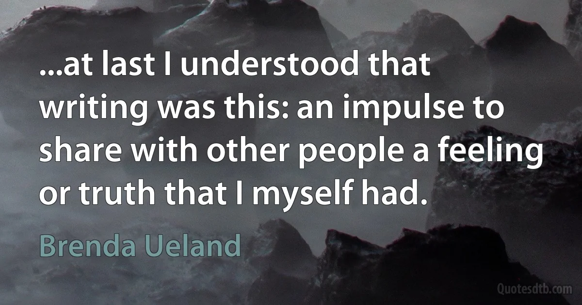 ...at last I understood that writing was this: an impulse to share with other people a feeling or truth that I myself had. (Brenda Ueland)