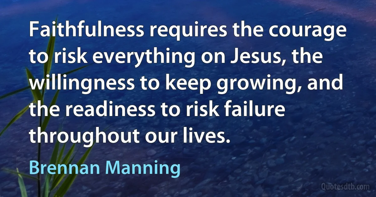 Faithfulness requires the courage to risk everything on Jesus, the willingness to keep growing, and the readiness to risk failure throughout our lives. (Brennan Manning)