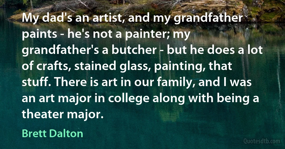 My dad's an artist, and my grandfather paints - he's not a painter; my grandfather's a butcher - but he does a lot of crafts, stained glass, painting, that stuff. There is art in our family, and I was an art major in college along with being a theater major. (Brett Dalton)