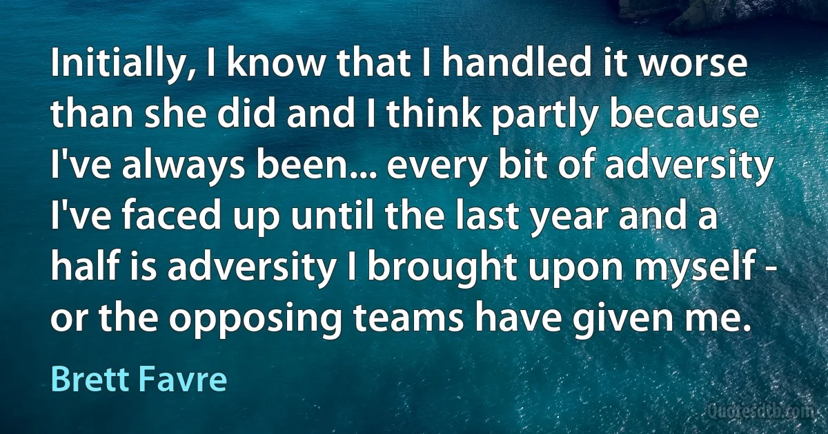 Initially, I know that I handled it worse than she did and I think partly because I've always been... every bit of adversity I've faced up until the last year and a half is adversity I brought upon myself - or the opposing teams have given me. (Brett Favre)