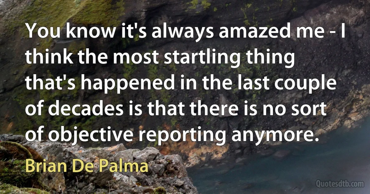 You know it's always amazed me - I think the most startling thing that's happened in the last couple of decades is that there is no sort of objective reporting anymore. (Brian De Palma)