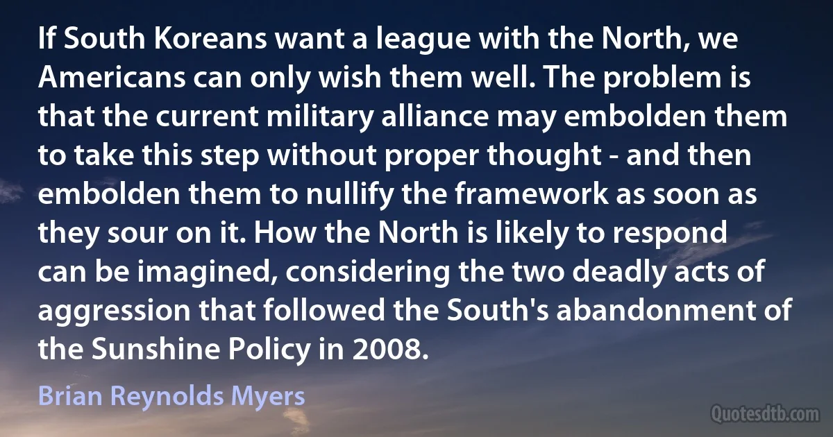 If South Koreans want a league with the North, we Americans can only wish them well. The problem is that the current military alliance may embolden them to take this step without proper thought - and then embolden them to nullify the framework as soon as they sour on it. How the North is likely to respond can be imagined, considering the two deadly acts of aggression that followed the South's abandonment of the Sunshine Policy in 2008. (Brian Reynolds Myers)