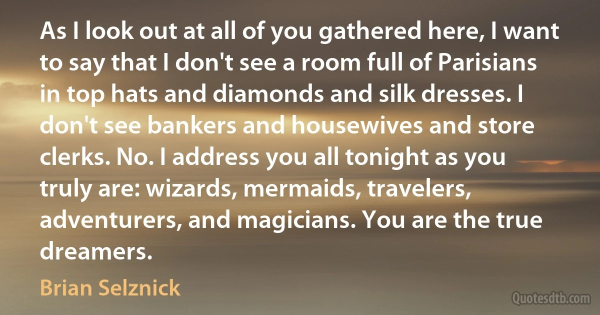 As I look out at all of you gathered here, I want to say that I don't see a room full of Parisians in top hats and diamonds and silk dresses. I don't see bankers and housewives and store clerks. No. I address you all tonight as you truly are: wizards, mermaids, travelers, adventurers, and magicians. You are the true dreamers. (Brian Selznick)