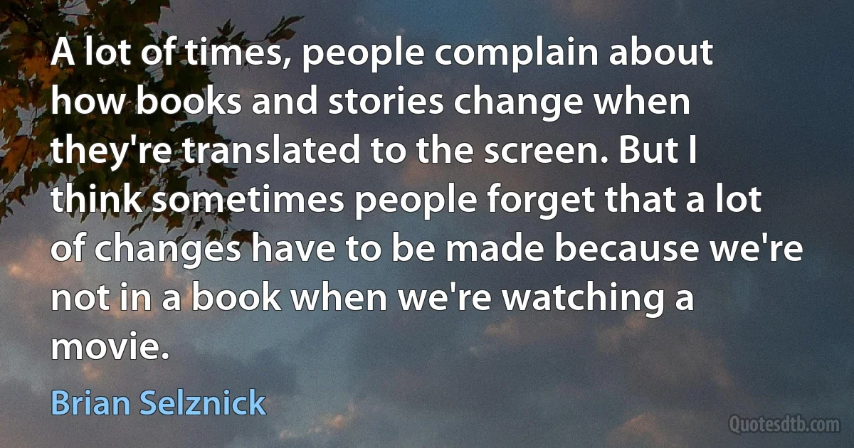 A lot of times, people complain about how books and stories change when they're translated to the screen. But I think sometimes people forget that a lot of changes have to be made because we're not in a book when we're watching a movie. (Brian Selznick)