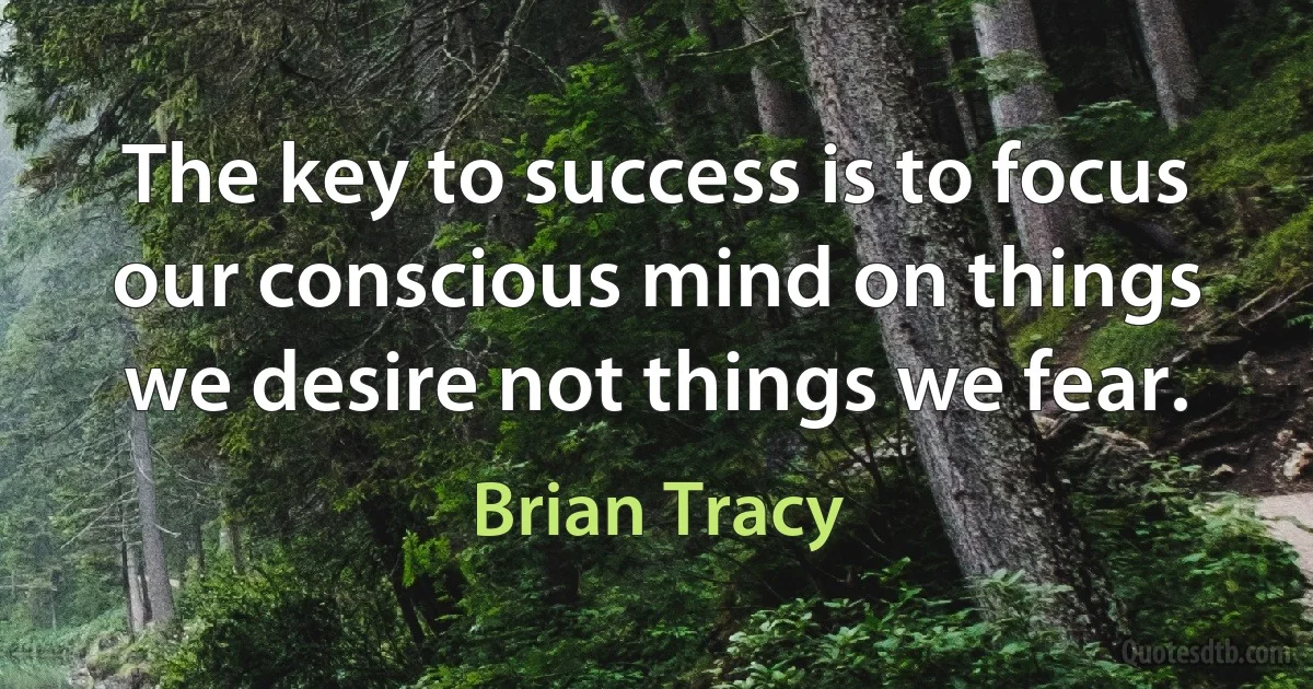 The key to success is to focus our conscious mind on things we desire not things we fear. (Brian Tracy)