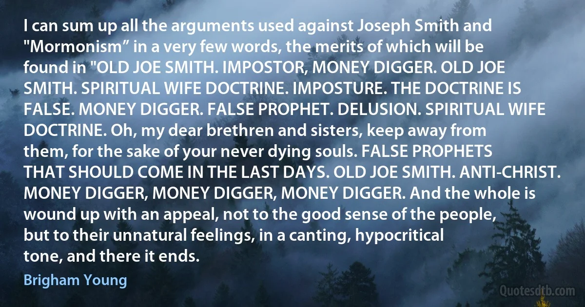 I can sum up all the arguments used against Joseph Smith and "Mormonism” in a very few words, the merits of which will be found in "OLD JOE SMITH. IMPOSTOR, MONEY DIGGER. OLD JOE SMITH. SPIRITUAL WIFE DOCTRINE. IMPOSTURE. THE DOCTRINE IS FALSE. MONEY DIGGER. FALSE PROPHET. DELUSION. SPIRITUAL WIFE DOCTRINE. Oh, my dear brethren and sisters, keep away from them, for the sake of your never dying souls. FALSE PROPHETS THAT SHOULD COME IN THE LAST DAYS. OLD JOE SMITH. ANTI-CHRIST. MONEY DIGGER, MONEY DIGGER, MONEY DIGGER. And the whole is wound up with an appeal, not to the good sense of the people, but to their unnatural feelings, in a canting, hypocritical tone, and there it ends. (Brigham Young)