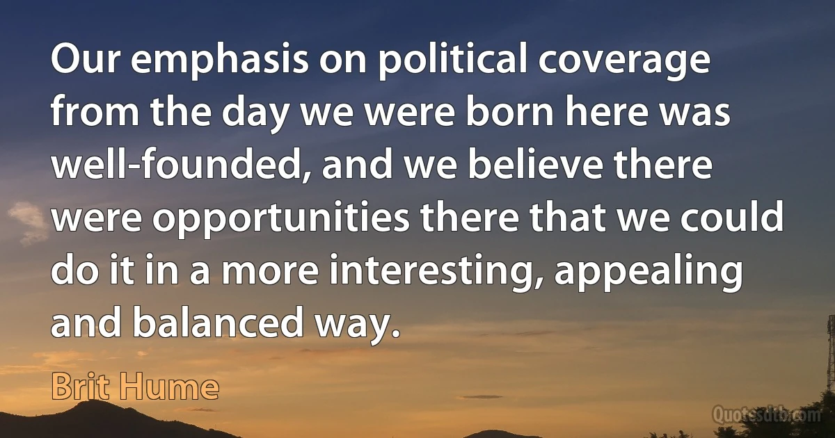 Our emphasis on political coverage from the day we were born here was well-founded, and we believe there were opportunities there that we could do it in a more interesting, appealing and balanced way. (Brit Hume)