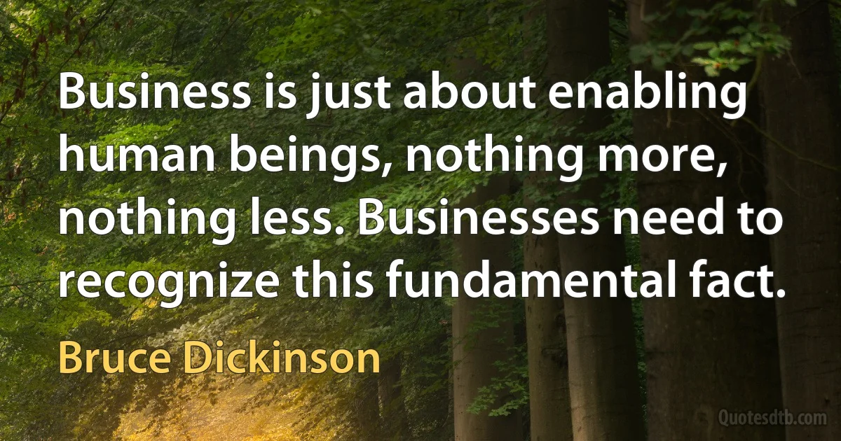 Business is just about enabling human beings, nothing more, nothing less. Businesses need to recognize this fundamental fact. (Bruce Dickinson)