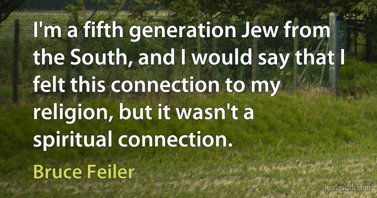 I'm a fifth generation Jew from the South, and I would say that I felt this connection to my religion, but it wasn't a spiritual connection. (Bruce Feiler)