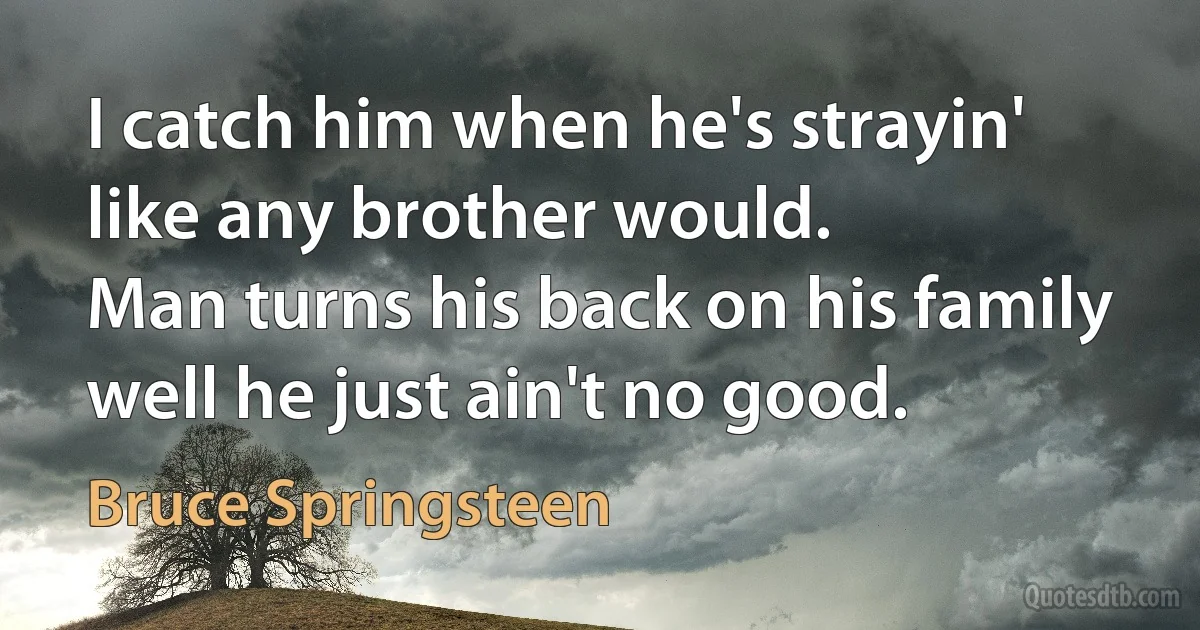 I catch him when he's strayin' like any brother would.
Man turns his back on his family well he just ain't no good. (Bruce Springsteen)