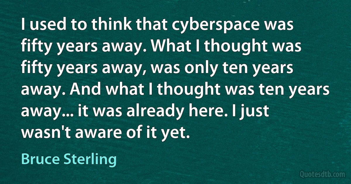 I used to think that cyberspace was fifty years away. What I thought was fifty years away, was only ten years away. And what I thought was ten years away... it was already here. I just wasn't aware of it yet. (Bruce Sterling)