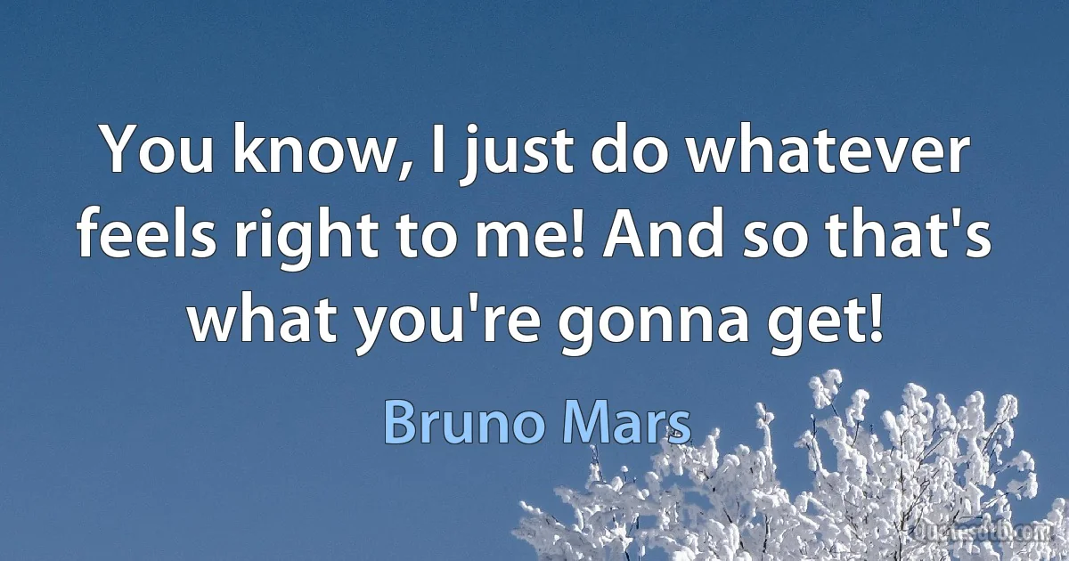 You know, I just do whatever feels right to me! And so that's what you're gonna get! (Bruno Mars)