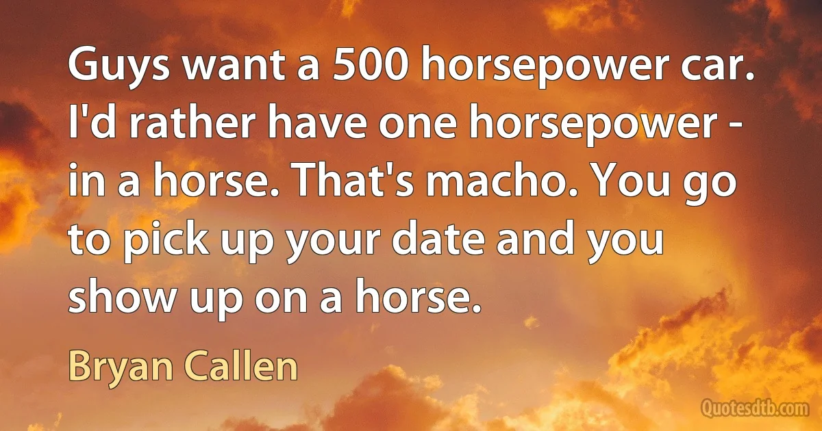 Guys want a 500 horsepower car. I'd rather have one horsepower - in a horse. That's macho. You go to pick up your date and you show up on a horse. (Bryan Callen)