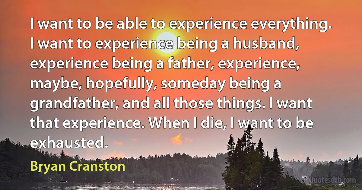 I want to be able to experience everything. I want to experience being a husband, experience being a father, experience, maybe, hopefully, someday being a grandfather, and all those things. I want that experience. When I die, I want to be exhausted. (Bryan Cranston)