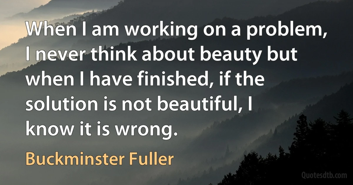 When I am working on a problem, I never think about beauty but when I have finished, if the solution is not beautiful, I know it is wrong. (Buckminster Fuller)