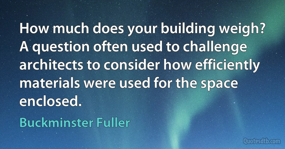 How much does your building weigh?
A question often used to challenge architects to consider how efficiently materials were used for the space enclosed. (Buckminster Fuller)