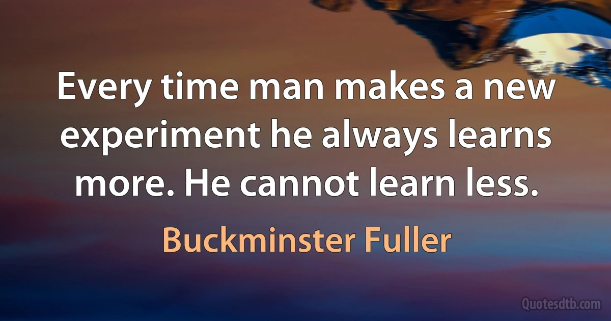 Every time man makes a new experiment he always learns more. He cannot learn less. (Buckminster Fuller)