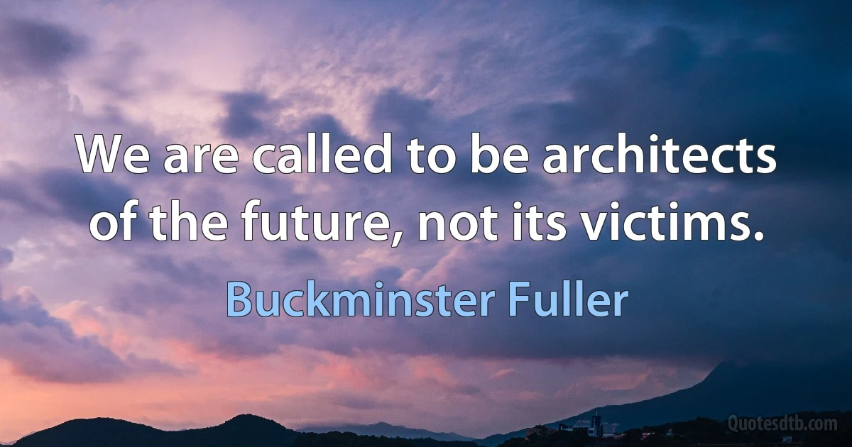 We are called to be architects of the future, not its victims. (Buckminster Fuller)