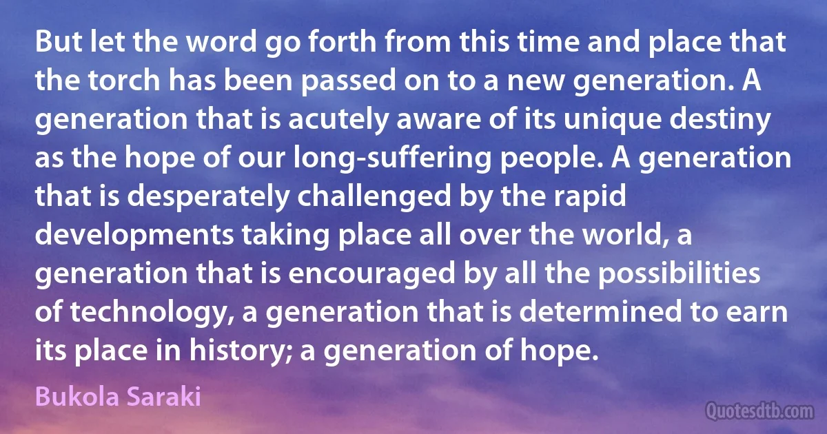 But let the word go forth from this time and place that the torch has been passed on to a new generation. A generation that is acutely aware of its unique destiny as the hope of our long-suffering people. A generation that is desperately challenged by the rapid developments taking place all over the world, a generation that is encouraged by all the possibilities of technology, a generation that is determined to earn its place in history; a generation of hope. (Bukola Saraki)