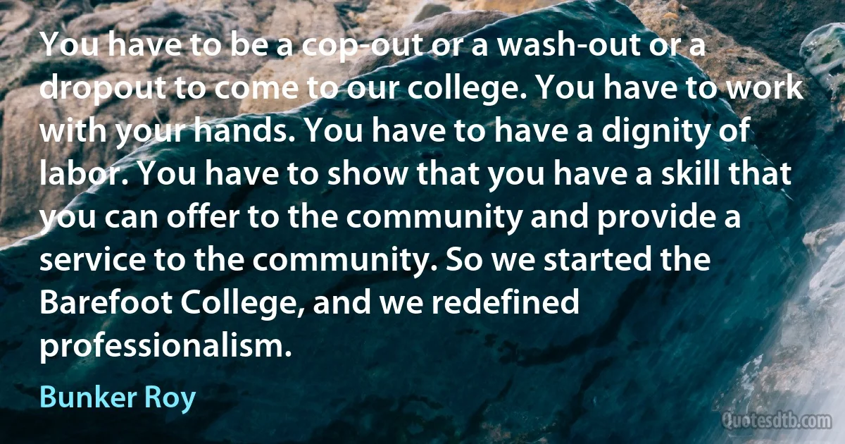 You have to be a cop-out or a wash-out or a dropout to come to our college. You have to work with your hands. You have to have a dignity of labor. You have to show that you have a skill that you can offer to the community and provide a service to the community. So we started the Barefoot College, and we redefined professionalism. (Bunker Roy)