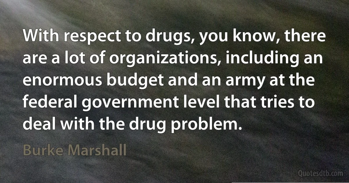 With respect to drugs, you know, there are a lot of organizations, including an enormous budget and an army at the federal government level that tries to deal with the drug problem. (Burke Marshall)