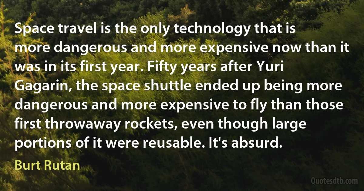 Space travel is the only technology that is more dangerous and more expensive now than it was in its first year. Fifty years after Yuri Gagarin, the space shuttle ended up being more dangerous and more expensive to fly than those first throwaway rockets, even though large portions of it were reusable. It's absurd. (Burt Rutan)