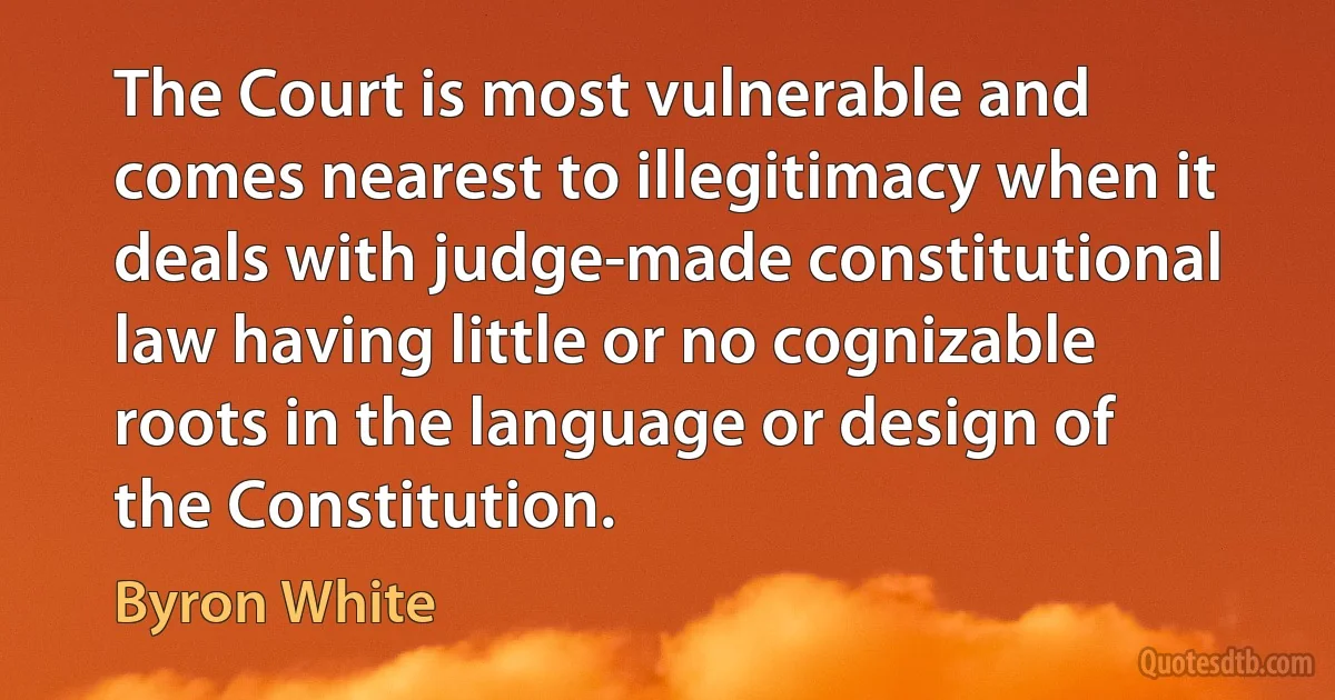 The Court is most vulnerable and comes nearest to illegitimacy when it deals with judge-made constitutional law having little or no cognizable roots in the language or design of the Constitution. (Byron White)